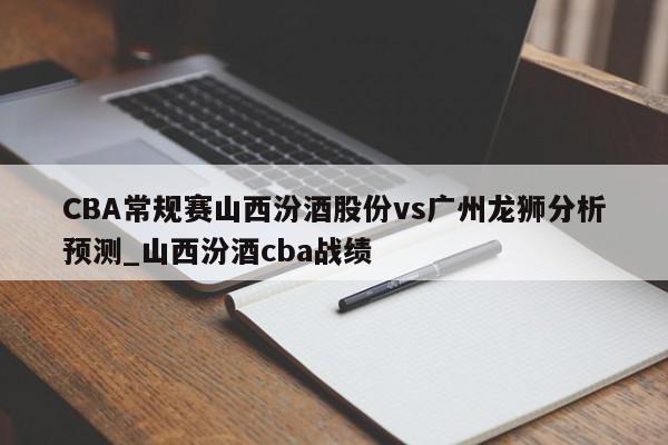 CBA常规赛山西汾酒股份vs广州龙狮分析预测_山西汾酒cba战绩