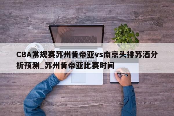 CBA常规赛苏州肯帝亚vs南京头排苏酒分析预测_苏州肯帝亚比赛时间