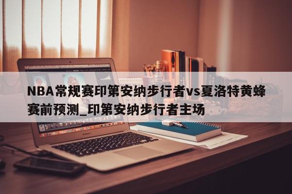 NBA常规赛印第安纳步行者vs夏洛特黄蜂赛前预测_印第安纳步行者主场