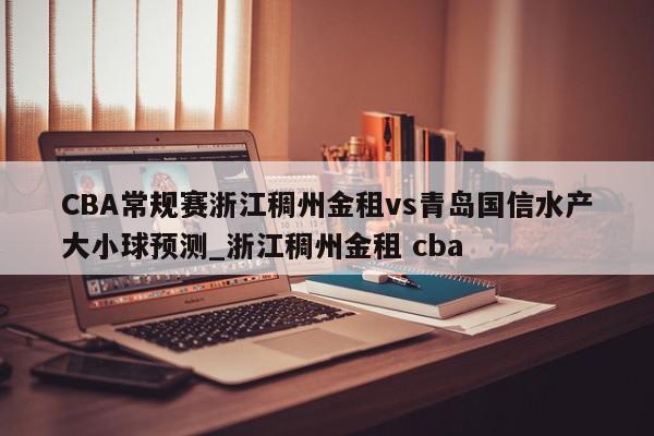 CBA常规赛浙江稠州金租vs青岛国信水产大小球预测_浙江稠州金租 cba