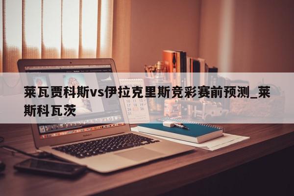 莱瓦贾科斯vs伊拉克里斯竞彩赛前预测_莱斯科瓦茨