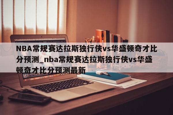 NBA常规赛达拉斯独行侠vs华盛顿奇才比分预测_nba常规赛达拉斯独行侠vs华盛顿奇才比分预测最新