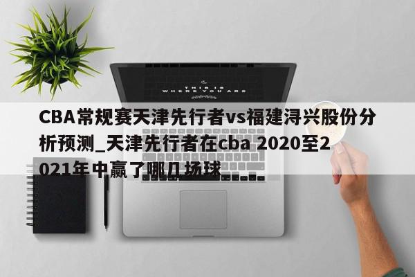 CBA常规赛天津先行者vs福建浔兴股份分析预测_天津先行者在cba 2020至2021年中赢了哪几场球