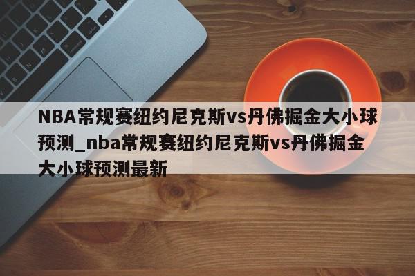 NBA常规赛纽约尼克斯vs丹佛掘金大小球预测_nba常规赛纽约尼克斯vs丹佛掘金大小球预测最新