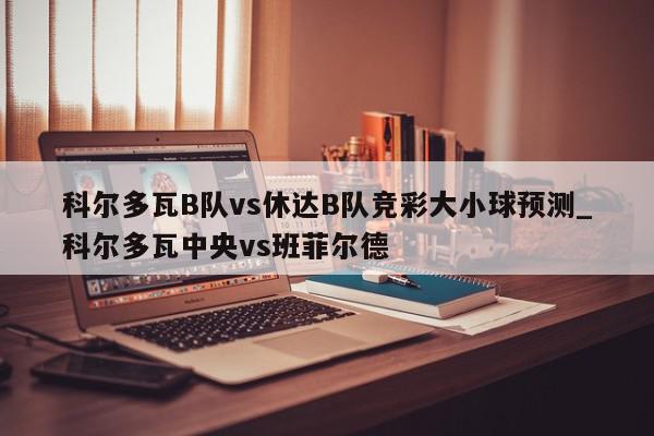 科尔多瓦B队vs休达B队竞彩大小球预测_科尔多瓦中央vs班菲尔德