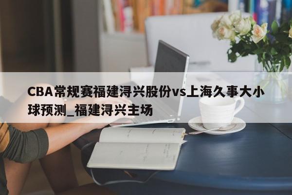 CBA常规赛福建浔兴股份vs上海久事大小球预测_福建浔兴主场