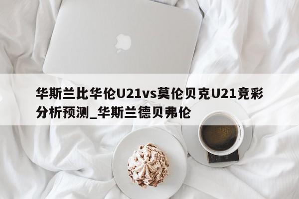 华斯兰比华伦U21vs莫伦贝克U21竞彩分析预测_华斯兰德贝弗伦