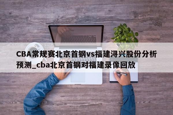 CBA常规赛北京首钢vs福建浔兴股份分析预测_cba北京首钢对福建录像回放