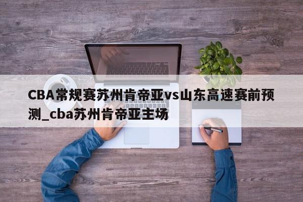 CBA常规赛苏州肯帝亚vs山东高速赛前预测_cba苏州肯帝亚主场