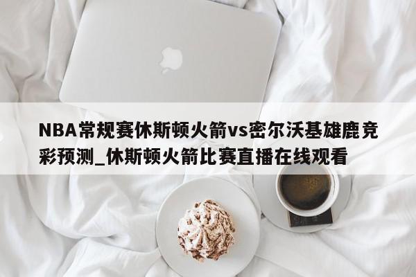 NBA常规赛休斯顿火箭vs密尔沃基雄鹿竞彩预测_休斯顿火箭比赛直播在线观看