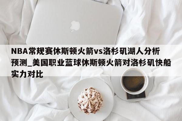 NBA常规赛休斯顿火箭vs洛杉矶湖人分析预测_美国职业蓝球休斯顿火箭对洛杉矶快船实力对比