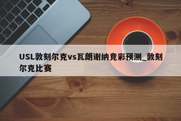 USL敦刻尔克vs瓦朗谢纳竞彩预测_敦刻尔克比赛