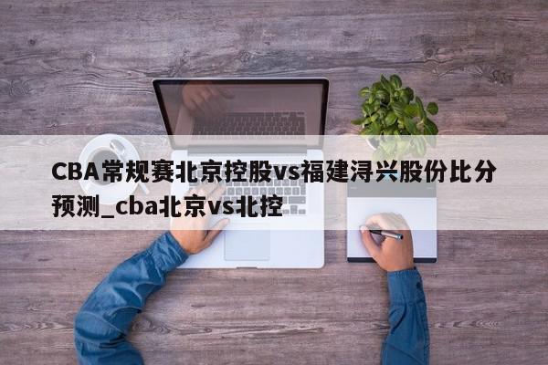 CBA常规赛北京控股vs福建浔兴股份比分预测_cba北京vs北控