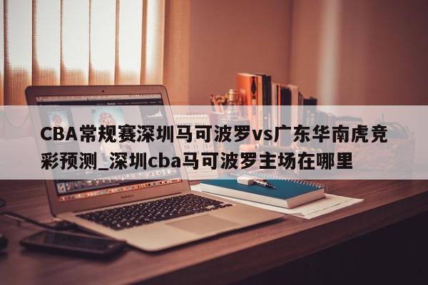 CBA常规赛深圳马可波罗vs广东华南虎竞彩预测_深圳cba马可波罗主场在哪里