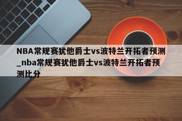 NBA常规赛犹他爵士vs波特兰开拓者预测_nba常规赛犹他爵士vs波特兰开拓者预测比分