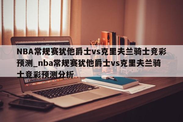 NBA常规赛犹他爵士vs克里夫兰骑士竞彩预测_nba常规赛犹他爵士vs克里夫兰骑士竞彩预测分析