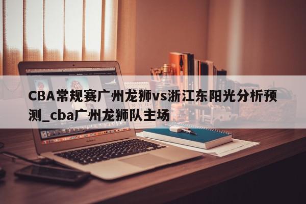 CBA常规赛广州龙狮vs浙江东阳光分析预测_cba广州龙狮队主场