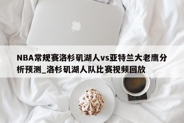 NBA常规赛洛杉矶湖人vs亚特兰大老鹰分析预测_洛杉矶湖人队比赛视频回放