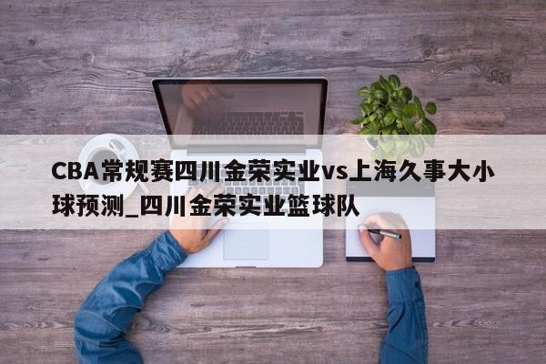 CBA常规赛四川金荣实业vs上海久事大小球预测_四川金荣实业篮球队