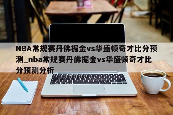 NBA常规赛丹佛掘金vs华盛顿奇才比分预测_nba常规赛丹佛掘金vs华盛顿奇才比分预测分析