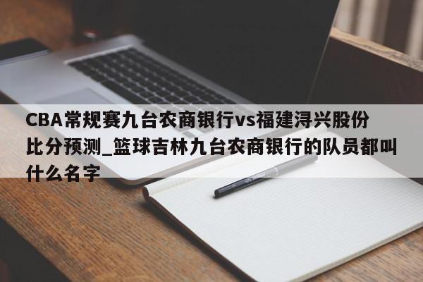 CBA常规赛九台农商银行vs福建浔兴股份比分预测_篮球吉林九台农商银行的队员都叫什么名字