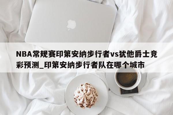 NBA常规赛印第安纳步行者vs犹他爵士竞彩预测_印第安纳步行者队在哪个城市