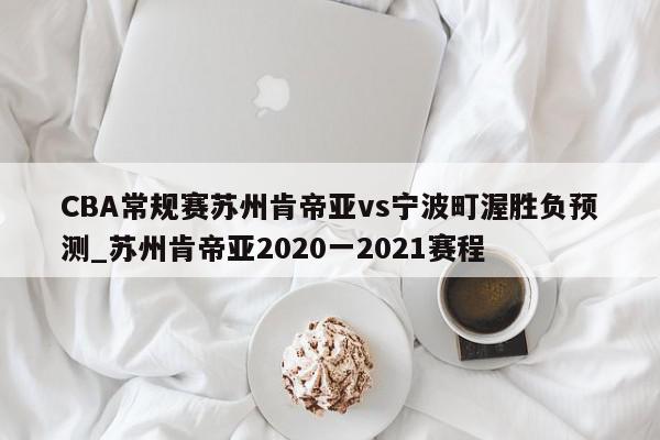 CBA常规赛苏州肯帝亚vs宁波町渥胜负预测_苏州肯帝亚2020一2021赛程