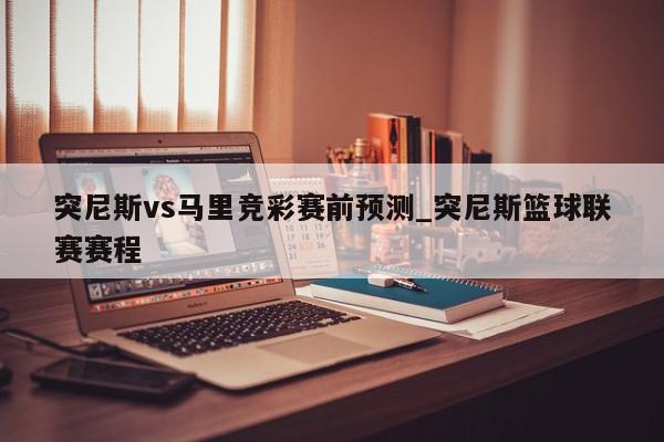 突尼斯vs马里竞彩赛前预测_突尼斯篮球联赛赛程