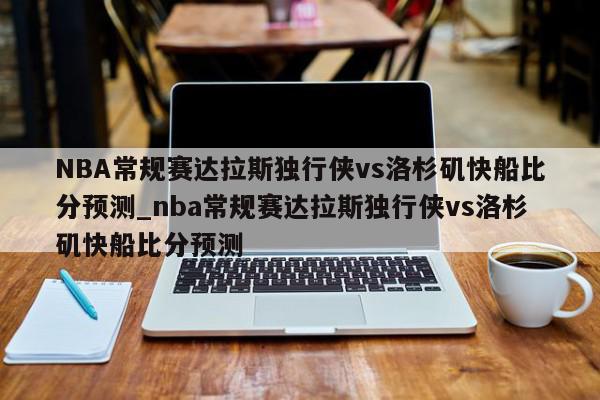 NBA常规赛达拉斯独行侠vs洛杉矶快船比分预测_nba常规赛达拉斯独行侠vs洛杉矶快船比分预测