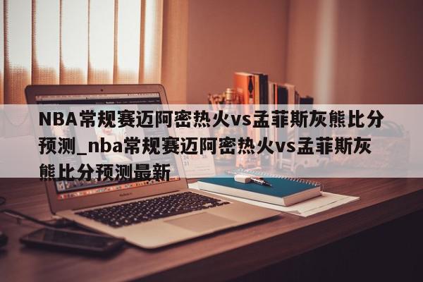 NBA常规赛迈阿密热火vs孟菲斯灰熊比分预测_nba常规赛迈阿密热火vs孟菲斯灰熊比分预测最新