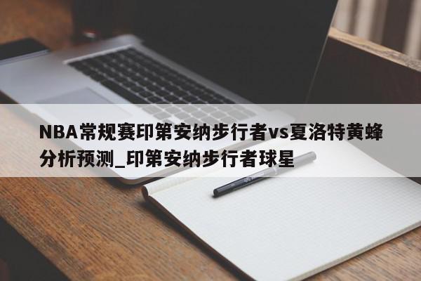 NBA常规赛印第安纳步行者vs夏洛特黄蜂分析预测_印第安纳步行者球星