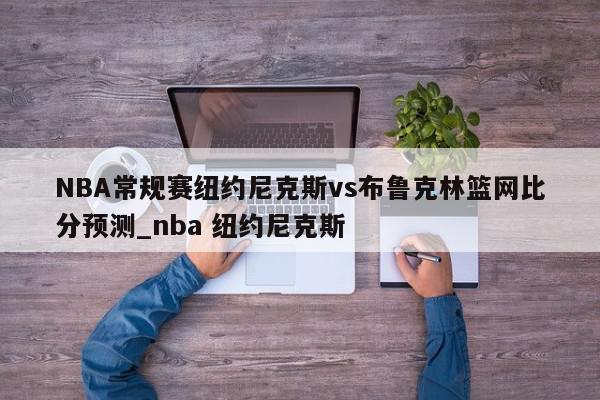 NBA常规赛纽约尼克斯vs布鲁克林篮网比分预测_nba 纽约尼克斯