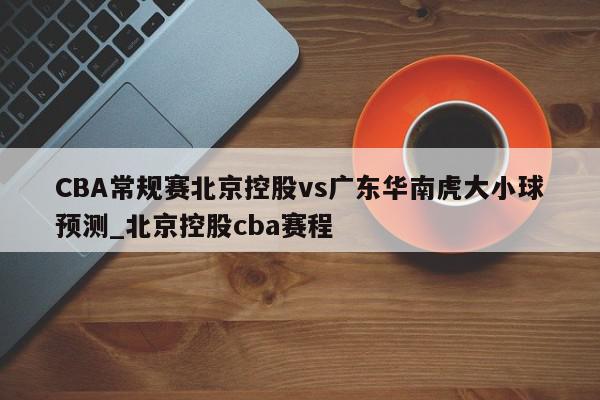 CBA常规赛北京控股vs广东华南虎大小球预测_北京控股cba赛程