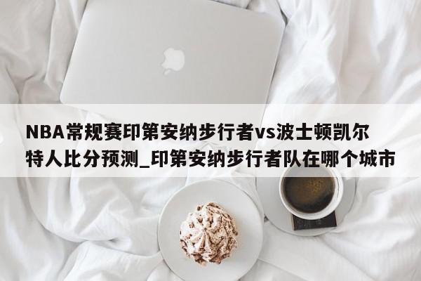 NBA常规赛印第安纳步行者vs波士顿凯尔特人比分预测_印第安纳步行者队在哪个城市