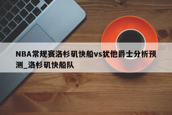 NBA常规赛洛杉矶快船vs犹他爵士分析预测_洛杉矶快船队