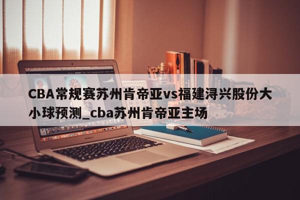 CBA常规赛苏州肯帝亚vs福建浔兴股份大小球预测_cba苏州肯帝亚主场