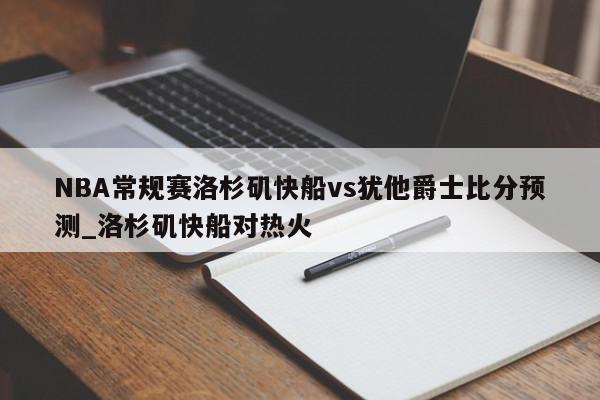 NBA常规赛洛杉矶快船vs犹他爵士比分预测_洛杉矶快船对热火