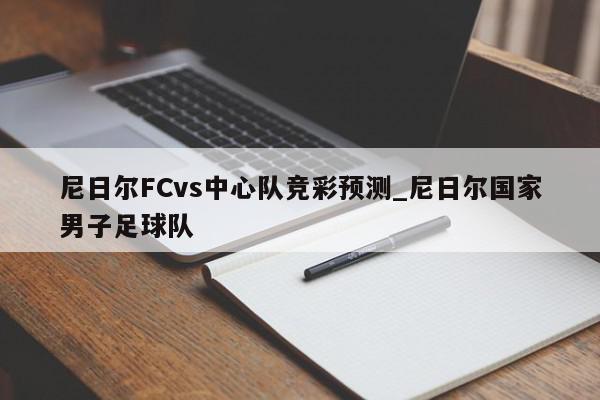 尼日尔FCvs中心队竞彩预测_尼日尔国家男子足球队