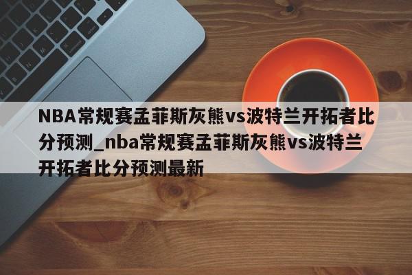 NBA常规赛孟菲斯灰熊vs波特兰开拓者比分预测_nba常规赛孟菲斯灰熊vs波特兰开拓者比分预测最新