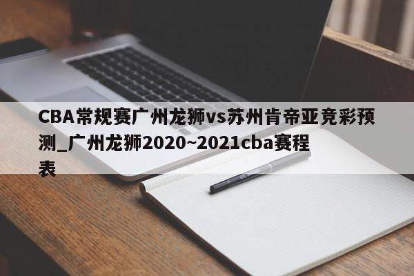 CBA常规赛广州龙狮vs苏州肯帝亚竞彩预测_广州龙狮2020~2021cba赛程表