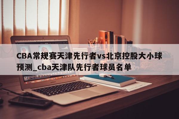 CBA常规赛天津先行者vs北京控股大小球预测_cba天津队先行者球员名单