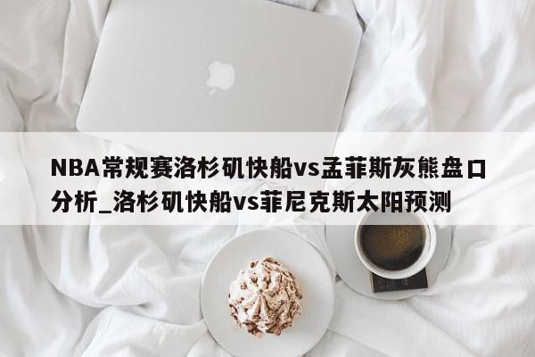 NBA常规赛洛杉矶快船vs孟菲斯灰熊盘口分析_洛杉矶快船vs菲尼克斯太阳预测