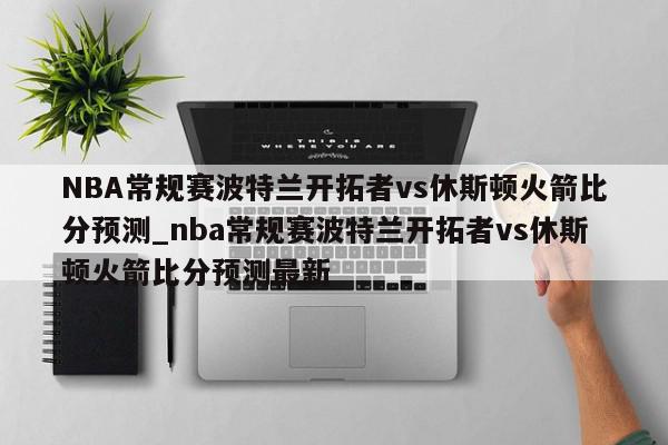 NBA常规赛波特兰开拓者vs休斯顿火箭比分预测_nba常规赛波特兰开拓者vs休斯顿火箭比分预测最新