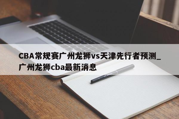 CBA常规赛广州龙狮vs天津先行者预测_广州龙狮cba最新消息