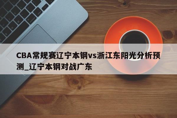 CBA常规赛辽宁本钢vs浙江东阳光分析预测_辽宁本钢对战广东