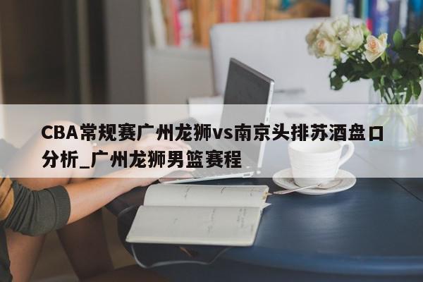 CBA常规赛广州龙狮vs南京头排苏酒盘口分析_广州龙狮男篮赛程