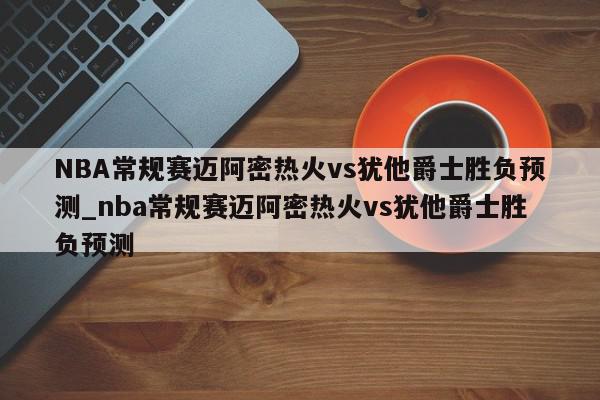 NBA常规赛迈阿密热火vs犹他爵士胜负预测_nba常规赛迈阿密热火vs犹他爵士胜负预测