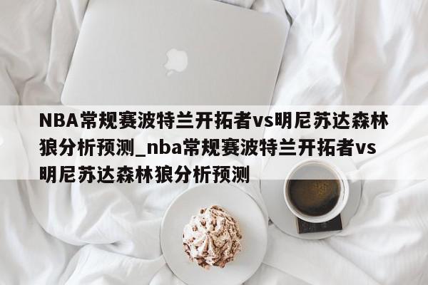 NBA常规赛波特兰开拓者vs明尼苏达森林狼分析预测_nba常规赛波特兰开拓者vs明尼苏达森林狼分析预测