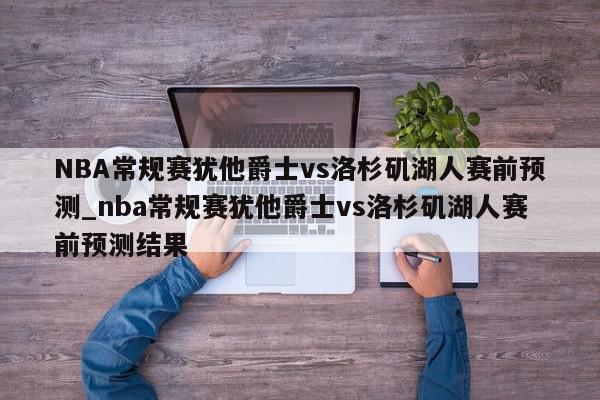 NBA常规赛犹他爵士vs洛杉矶湖人赛前预测_nba常规赛犹他爵士vs洛杉矶湖人赛前预测结果