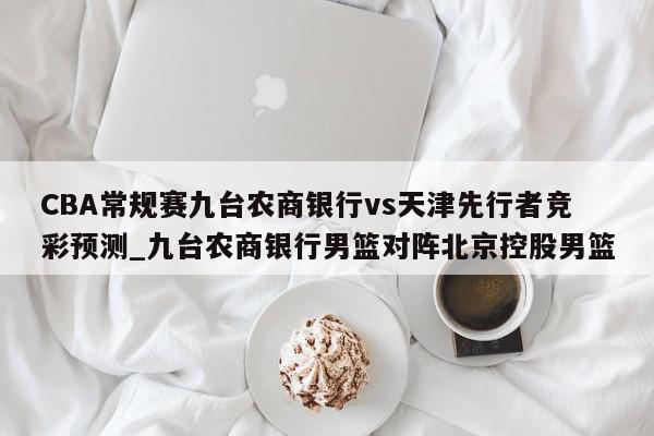 CBA常规赛九台农商银行vs天津先行者竞彩预测_九台农商银行男篮对阵北京控股男篮